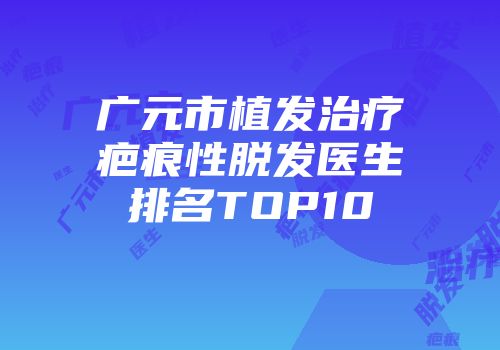 广元市植发治疗疤痕性脱发医生排名TOP10