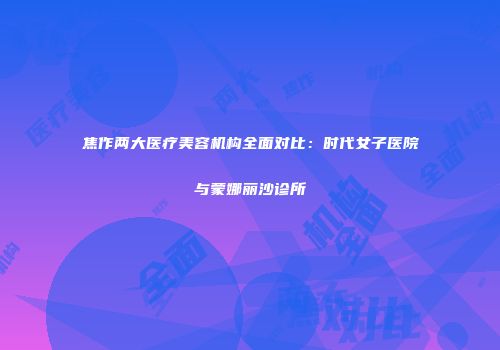 焦作两大医疗美容机构全面对比：时代女子医院与蒙娜丽沙诊所