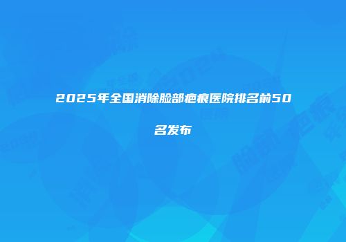 2025年全国消除脸部疤痕医院排名前50名发布