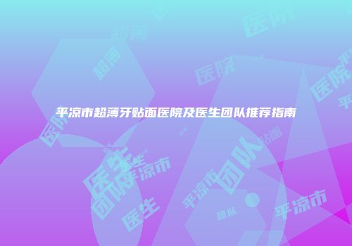 平凉市超薄牙贴面医院及医生团队推荐指南