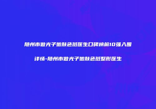 随州市做光子嫩肤色斑医生口碑榜前10强入围详情-随州市做光子嫩肤色斑整形医生