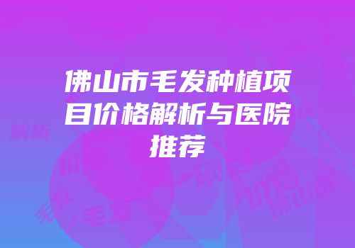 佛山市毛发种植项目价格解析与医院推荐