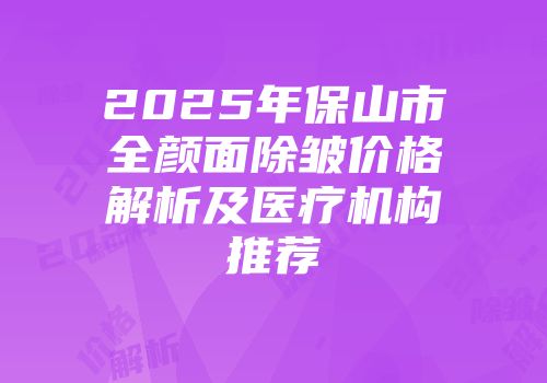 2025年保山市全颜面除皱价格解析及医疗机构推荐