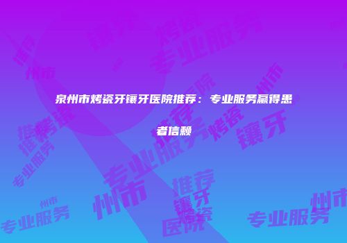 泉州市烤瓷牙镶牙医院推荐：专业服务赢得患者信赖