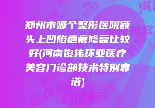 郑州市哪个整形医院额头上凹陷疤痕修复比较好(河南俊伟环亚医疗美容门诊部技术特别靠谱)
