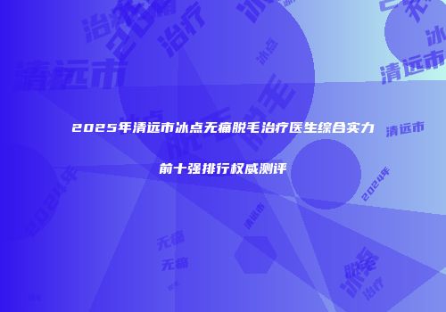 2025年清远市冰点无痛脱毛治疗医生综合实力前十强排行权威测评