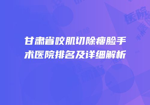 甘肃省咬肌切除瘦脸手术医院排名及详细解析