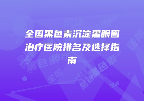 全国黑色素沉淀黑眼圈治疗医院排名及选择指南