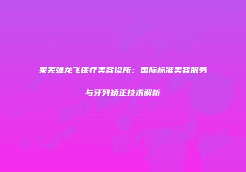 莱芜强龙飞医疗美容诊所：国际标准美容服务与牙列矫正技术解析