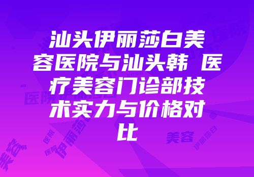 汕头伊丽莎白美容医院与汕头韩媄医疗美容门诊部技术实力与价格对比