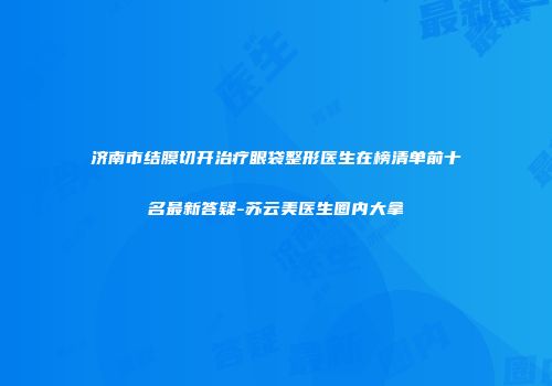 济南市结膜切开治疗眼袋整形医生在榜清单前十名最新答疑-苏云美医生圈内大拿