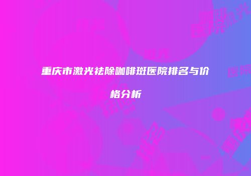 重庆市激光祛除咖啡斑医院排名与价格分析