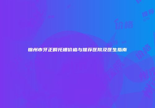 锦州市牙正畸托槽价格与推荐医院及医生指南