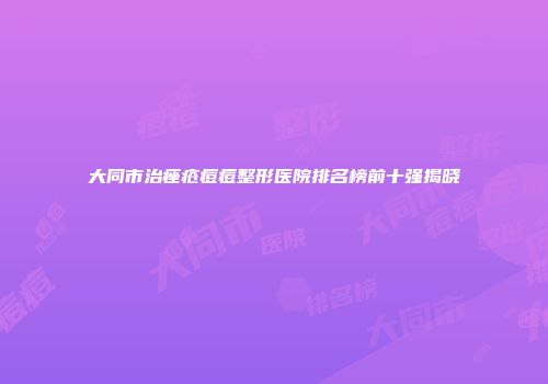 大同市治痤疮痘痘整形医院排名榜前十强揭晓