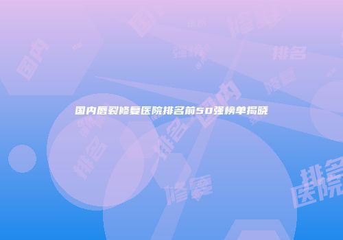 国内唇裂修复医院排名前50强榜单揭晓