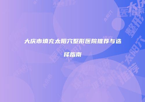大庆市填充太阳穴整形医院推荐与选择指南