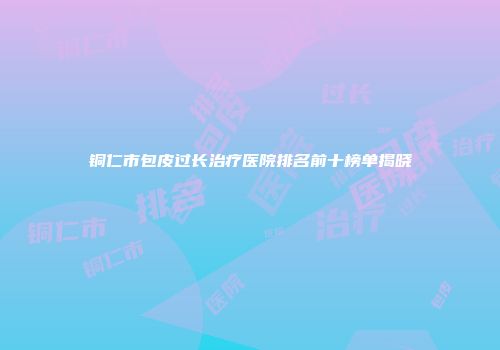 铜仁市包皮过长治疗医院排名前十榜单揭晓