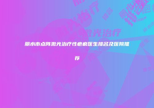 丽水市点阵激光治疗性疤痕医生排名及医院推荐