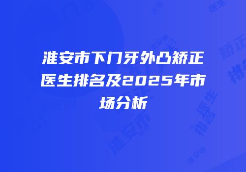 淮安市下门牙外凸矫正医生排名及2025年市场分析