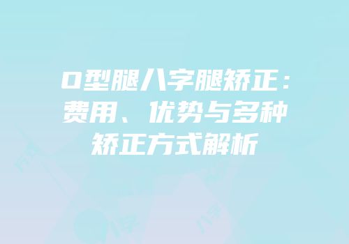 O型腿八字腿矫正：费用、优势与多种矫正方式解析