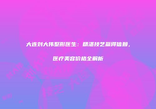 大连刘大伟整形医生：精湛技艺赢得信赖，医疗美容价格全解析