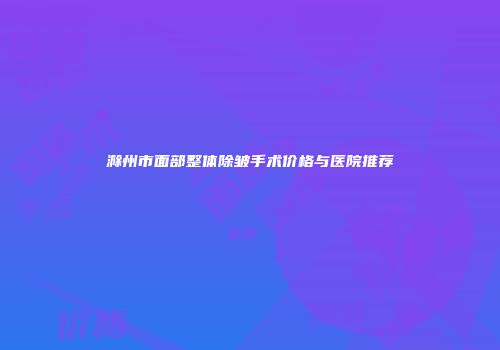 滁州市面部整体除皱手术价格与医院推荐