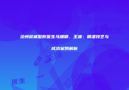 沧州权威整形医生马增明、王波：精湛技艺与成功案例解析