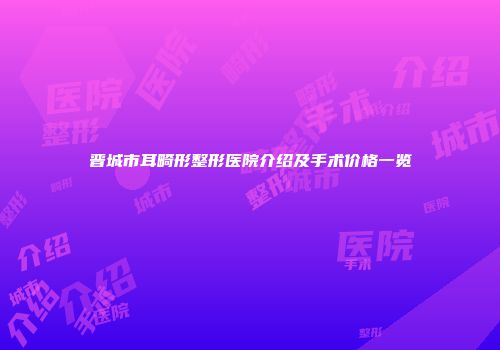 晋城市耳畸形整形医院介绍及手术价格一览