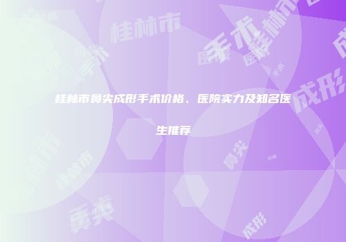 桂林市鼻尖成形手术价格、医院实力及知名医生推荐