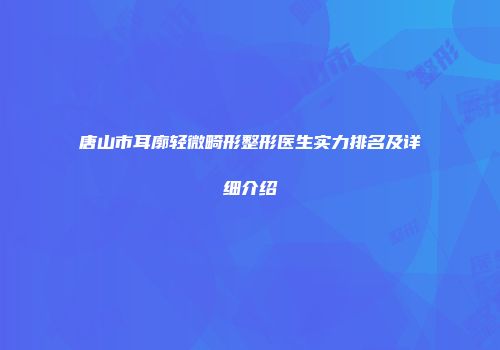 唐山市耳廓轻微畸形整形医生实力排名及详细介绍