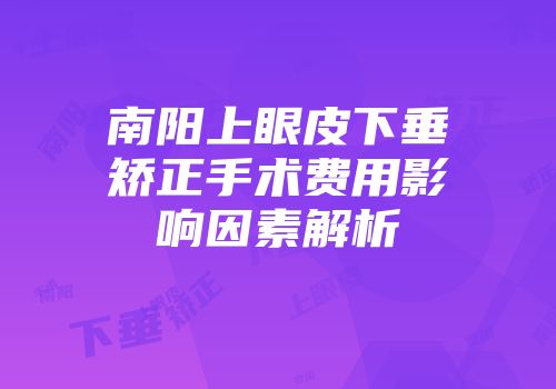 南阳上眼皮下垂矫正手术费用影响因素解析