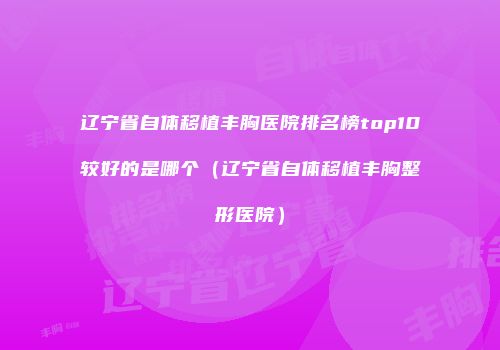 辽宁省自体移植丰胸医院排名榜top10较好的是哪个（辽宁省自体移植丰胸整形医院）