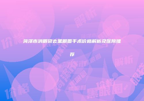菏泽市消眼袋去黑眼圈手术价格解析及医院推荐