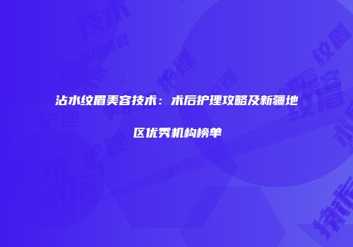 沾水纹眉美容技术：术后护理攻略及新疆地区优秀机构榜单