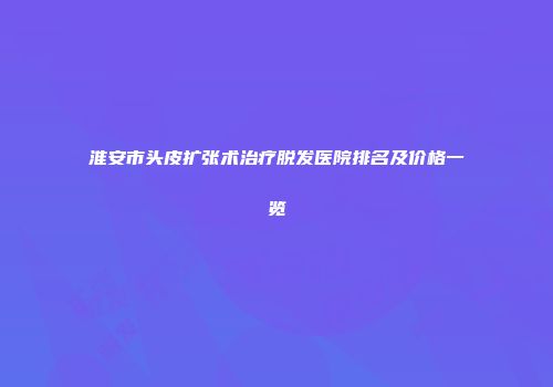 淮安市头皮扩张术治疗脱发医院排名及价格一览