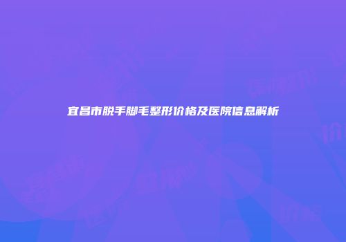 宜昌市脱手脚毛整形价格及医院信息解析