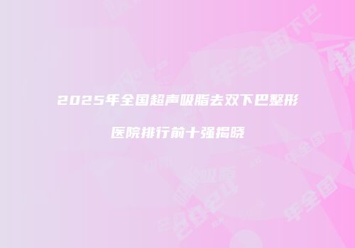 2025年全国超声吸脂去双下巴整形医院排行前十强揭晓