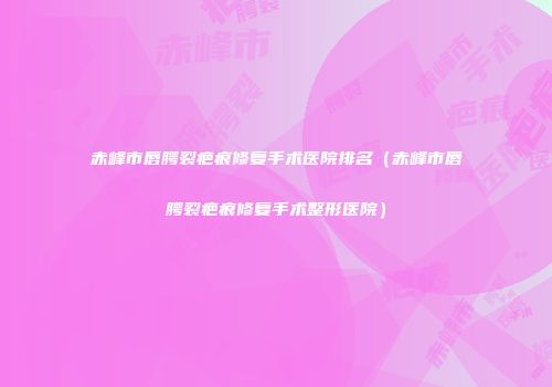 赤峰市唇腭裂疤痕修复手术医院排名（赤峰市唇腭裂疤痕修复手术整形医院）