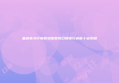 盐城市光纤射频溶脂医院口碑排行榜前十名揭晓