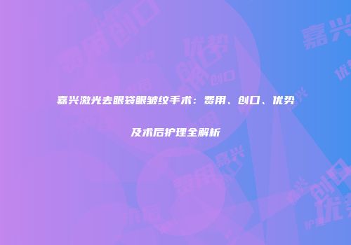 嘉兴激光去眼袋眼皱纹手术:费用、创口、优势及术后护理全解析