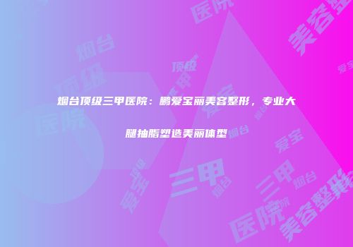 烟台顶级三甲医院：鹏爱宝丽美容整形，专业大腿抽脂塑造美丽体型
