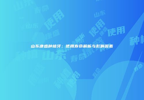 山东康盛种植牙：使用寿命解析与影响因素