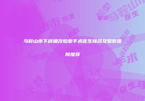 马鞍山市下颌角改脸型手术医生排名及整形医院推荐