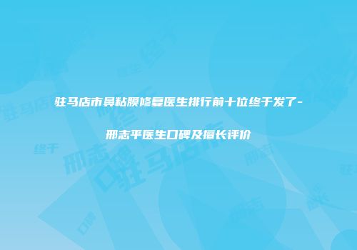 驻马店市鼻粘膜修复医生排行前十位终于发了-邢志平医生口碑及擅长评价
