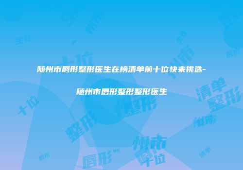 随州市唇形整形医生在榜清单前十位快来挑选-随州市唇形整形整形医生