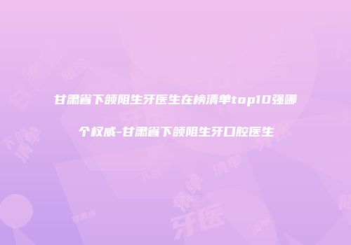 甘肃省下颌阻生牙医生在榜清单top10强哪个权威-甘肃省下颌阻生牙口腔医生