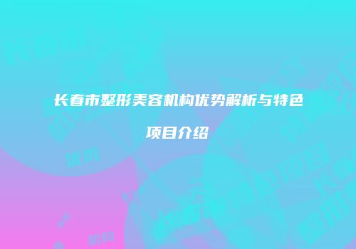 长春市整形美容机构优势解析与特色项目介绍