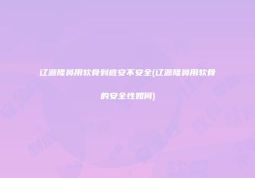 辽源隆鼻用软骨到底安不安全(辽源隆鼻用软骨的安全性如何)