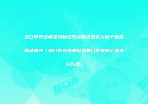 营口市牙齿根冠修复医院排名综合实力前十佳名单请查收（营口市牙齿根冠修复口腔医院汇总不分先后）