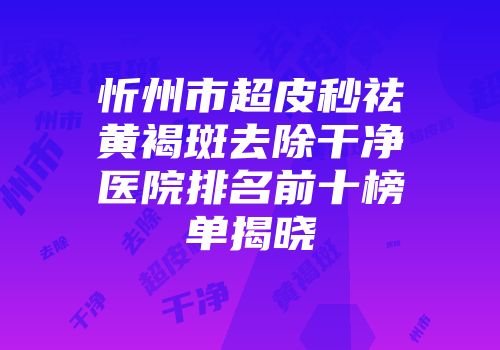 忻州市超皮秒祛黄褐斑去除干净医院排名前十榜单揭晓
